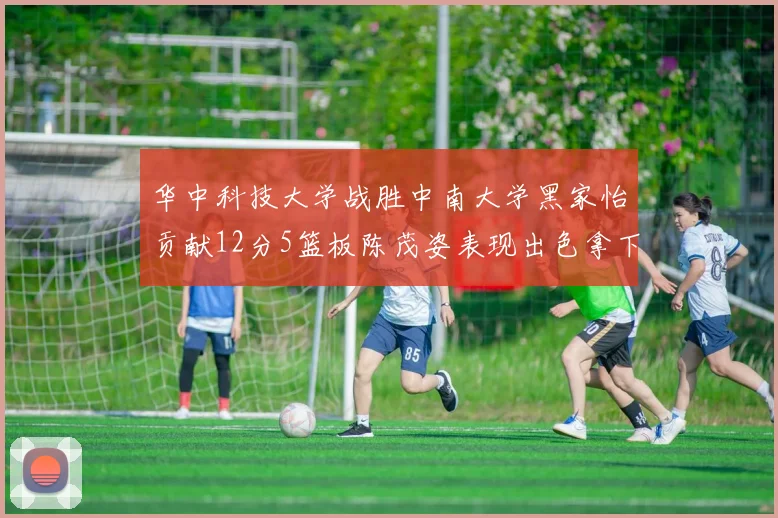 华中科技大学战胜中南大学黑家怡贡献12分5篮板陈茂姿表现出色拿下19分7篮板