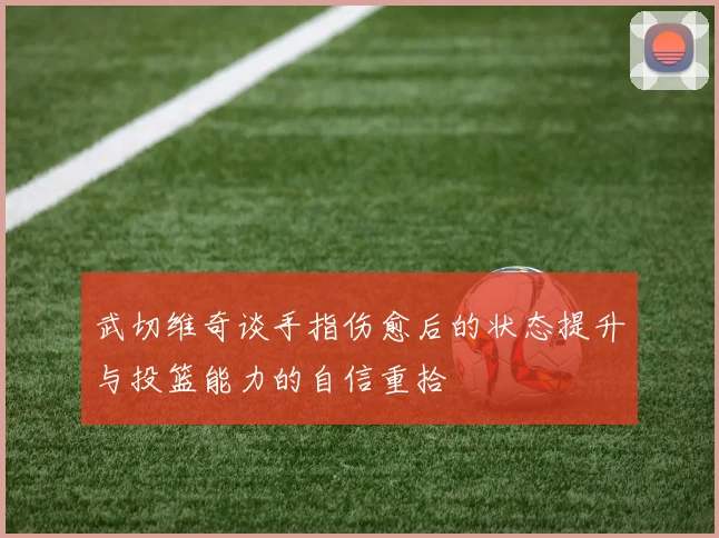 武切维奇谈手指伤愈后的状态提升与投篮能力的自信重拾