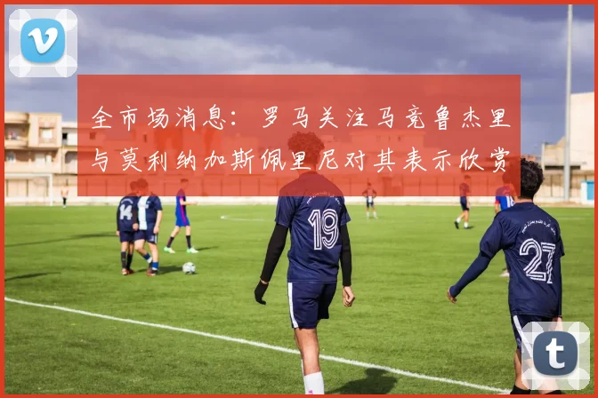 全市场消息：罗马关注马竞鲁杰里与莫利纳加斯佩里尼对其表示欣赏