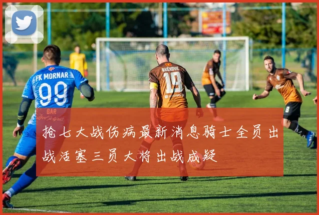 抢七大战伤病最新消息骑士全员出战活塞三员大将出战成疑