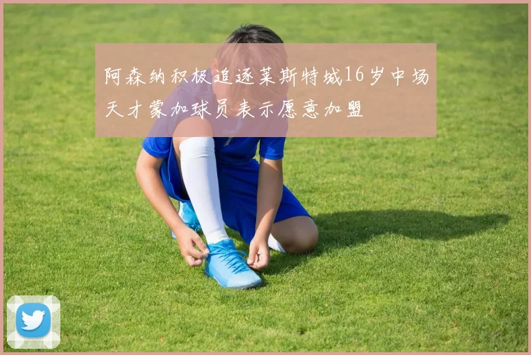 阿森纳积极追逐莱斯特城16岁中场天才蒙加球员表示愿意加盟
