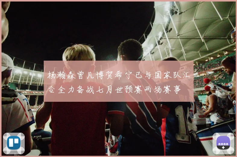 杨瀚森曾凡博贺希宁已与国家队汇合全力备战七月世预赛两场赛事
