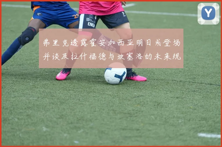 弗里克透露霍安加西亚明日或登场并谈及拉什福德与坎塞洛的未来规划