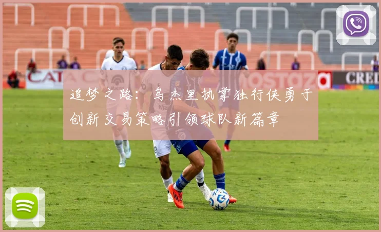 追梦之路：乌杰里执掌独行侠勇于创新交易策略引领球队新篇章