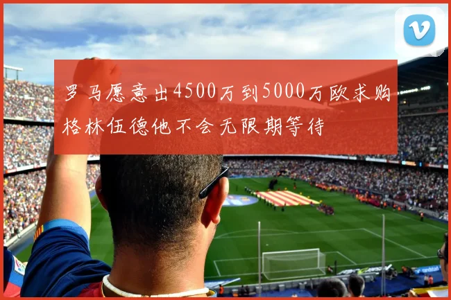 罗马愿意出4500万到5000万欧求购格林伍德他不会无限期等待