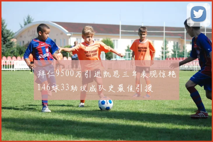 拜仁9500万引进凯恩三年表现惊艳146球33助攻成队史最佳引援
