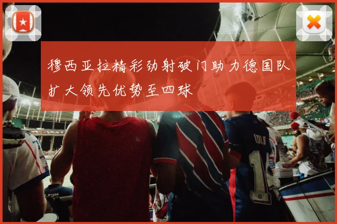 穆西亚拉精彩劲射破门助力德国队扩大领先优势至四球