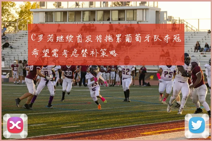 C罗若继续首发将拖累葡萄牙队夺冠希望需考虑替补策略