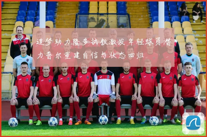 追梦助力隆多执教激发年轻球员潜力普尔重建自信与状态回归