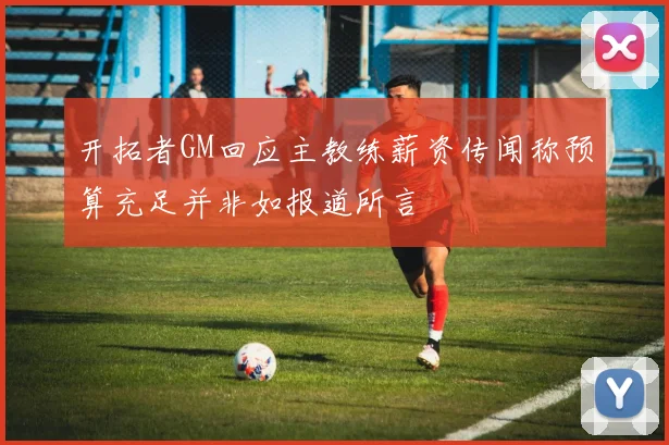 开拓者GM回应主教练薪资传闻称预算充足并非如报道所言