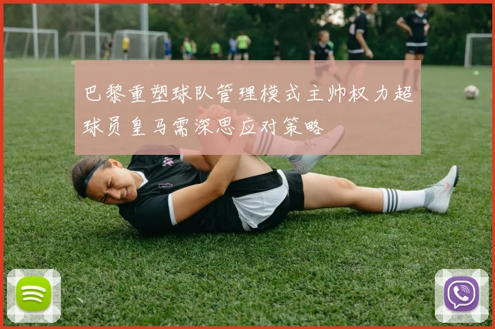巴黎重塑球队管理模式主帅权力超球员皇马需深思应对策略