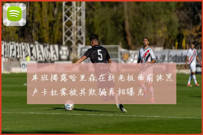 库班揭露哈里森在新老板面前抹黑卢卡杜蒙被其欺骗真相曝光