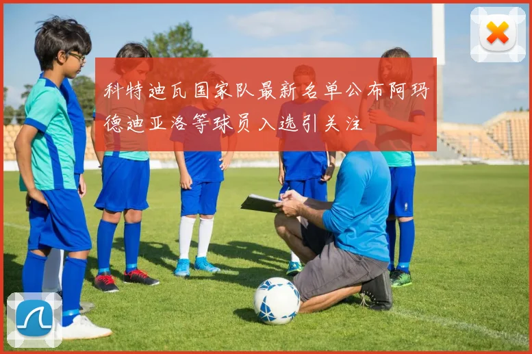 科特迪瓦国家队最新名单公布阿玛德迪亚洛等球员入选引关注