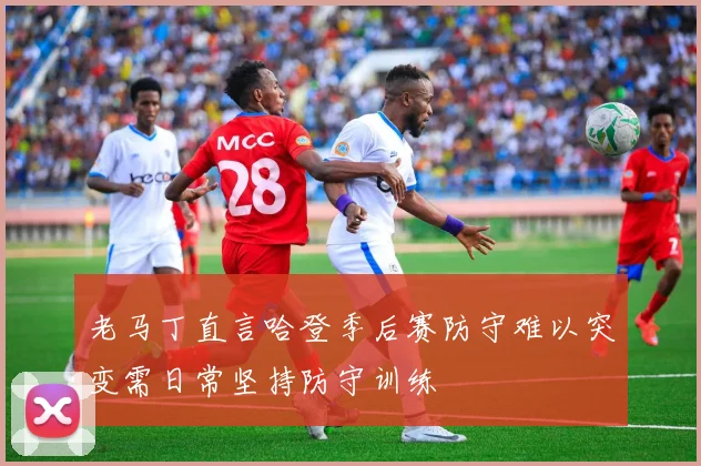 老马丁直言哈登季后赛防守难以突变需日常坚持防守训练