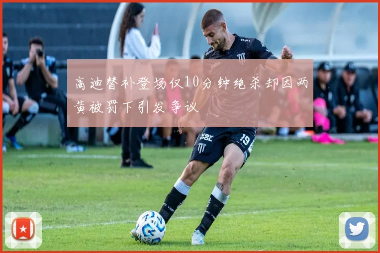 高迪替补登场仅10分钟绝杀却因两黄被罚下引发争议
