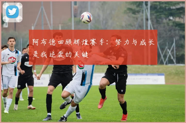 阿布德回顾辉煌赛季：努力与成长是我逆袭的关键